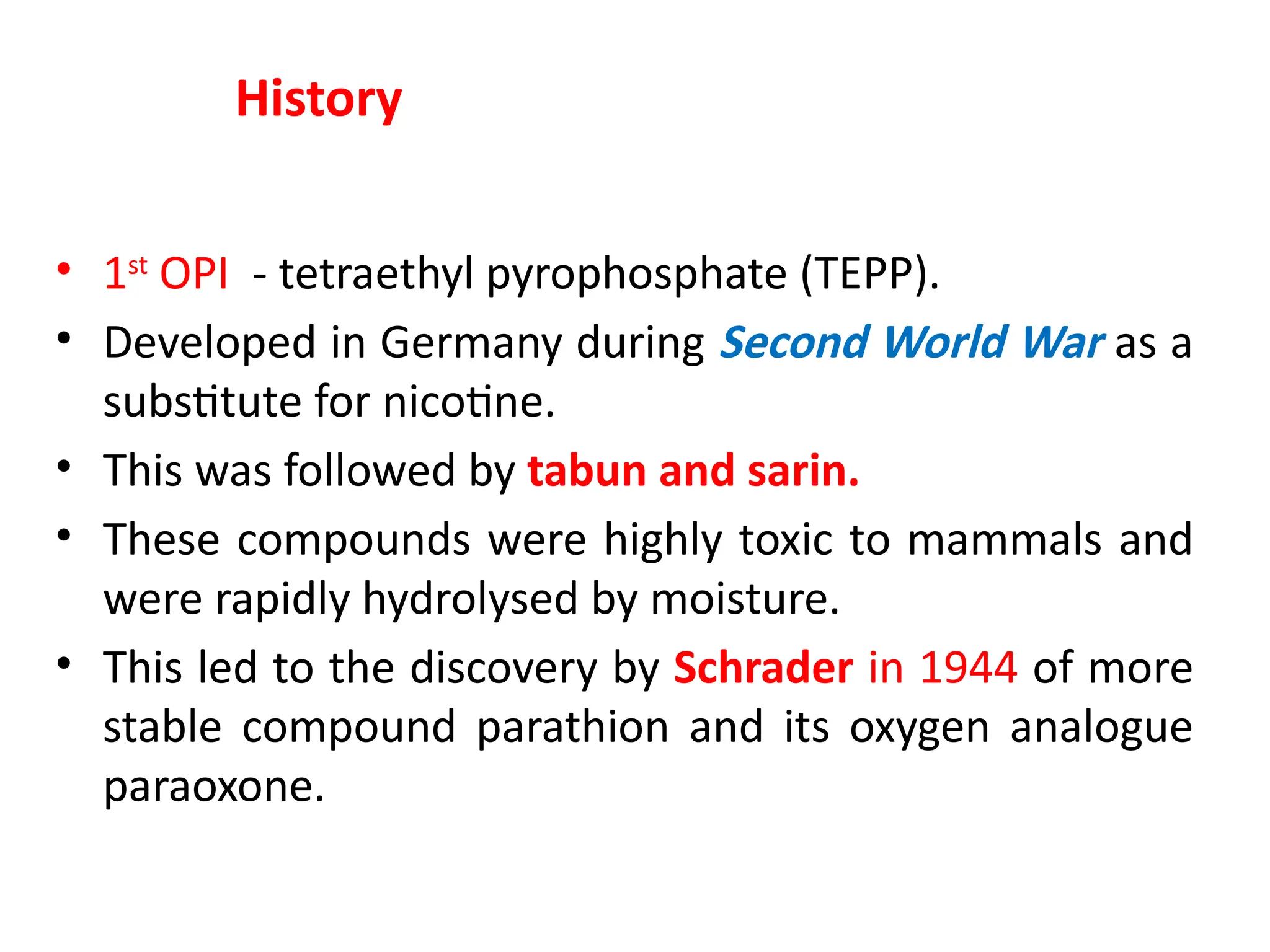 • 1st
OPI - tetraethyl pyrophosphate (TEPP).
• Developed in Germany during Second World War as a
substitute for nicotine.
• This was followed by tabun and sarin.
• These compounds were highly toxic to mammals and
were rapidly hydrolysed by moisture.
• This led to the discovery by Schrader in 1944 of more
stable compound parathion and its oxygen analogue
paraoxone.
History
 