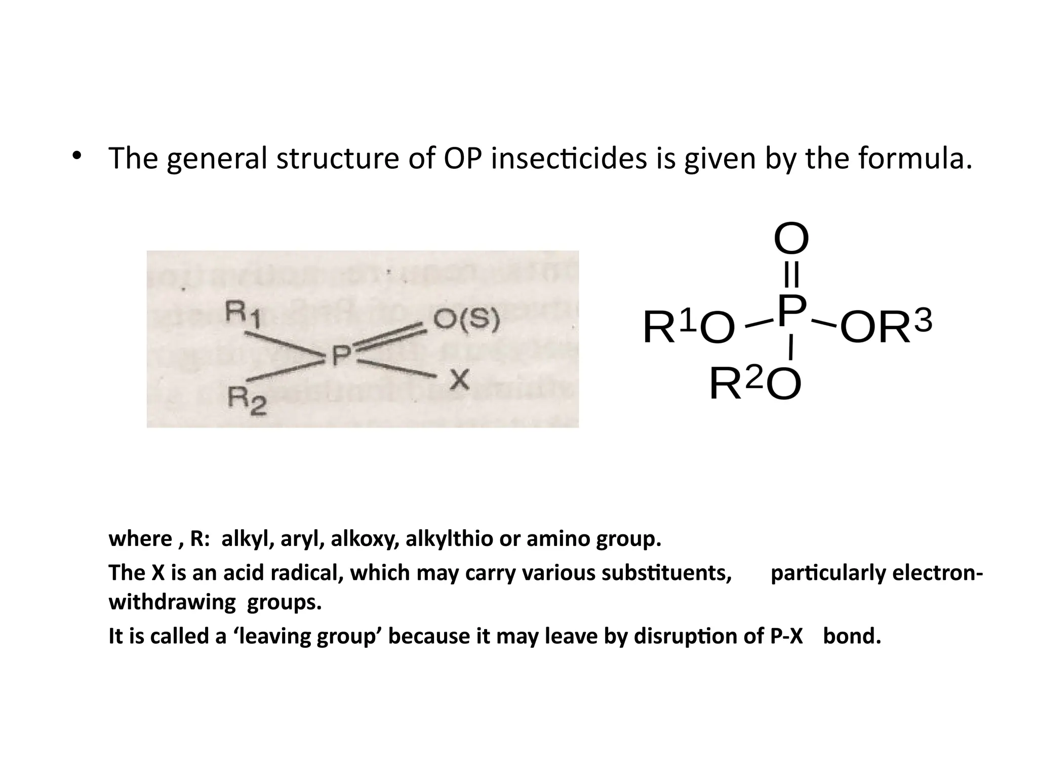 • The general structure of OP insecticides is given by the formula.
where , R: alkyl, aryl, alkoxy, alkylthio or amino group.
The X is an acid radical, which may carry various substituents, particularly electron-
withdrawing groups.
It is called a ‘leaving group’ because it may leave by disruption of P-X bond.
 