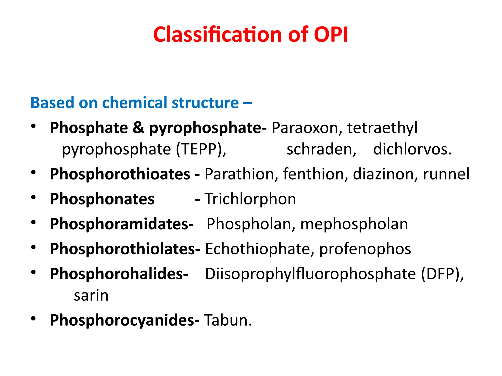 Classification of OPI
Based on chemical structure –
• Phosphate & pyrophosphate- Paraoxon, tetraethyl
pyrophosphate (TEPP), schraden, dichlorvos.
• Phosphorothioates - Parathion, fenthion, diazinon, runnel
• Phosphonates - Trichlorphon
• Phosphoramidates- Phospholan, mephospholan
• Phosphorothiolates- Echothiophate, profenophos
• Phosphorohalides- Diisoprophylfluorophosphate (DFP),
sarin
• Phosphorocyanides- Tabun.
 