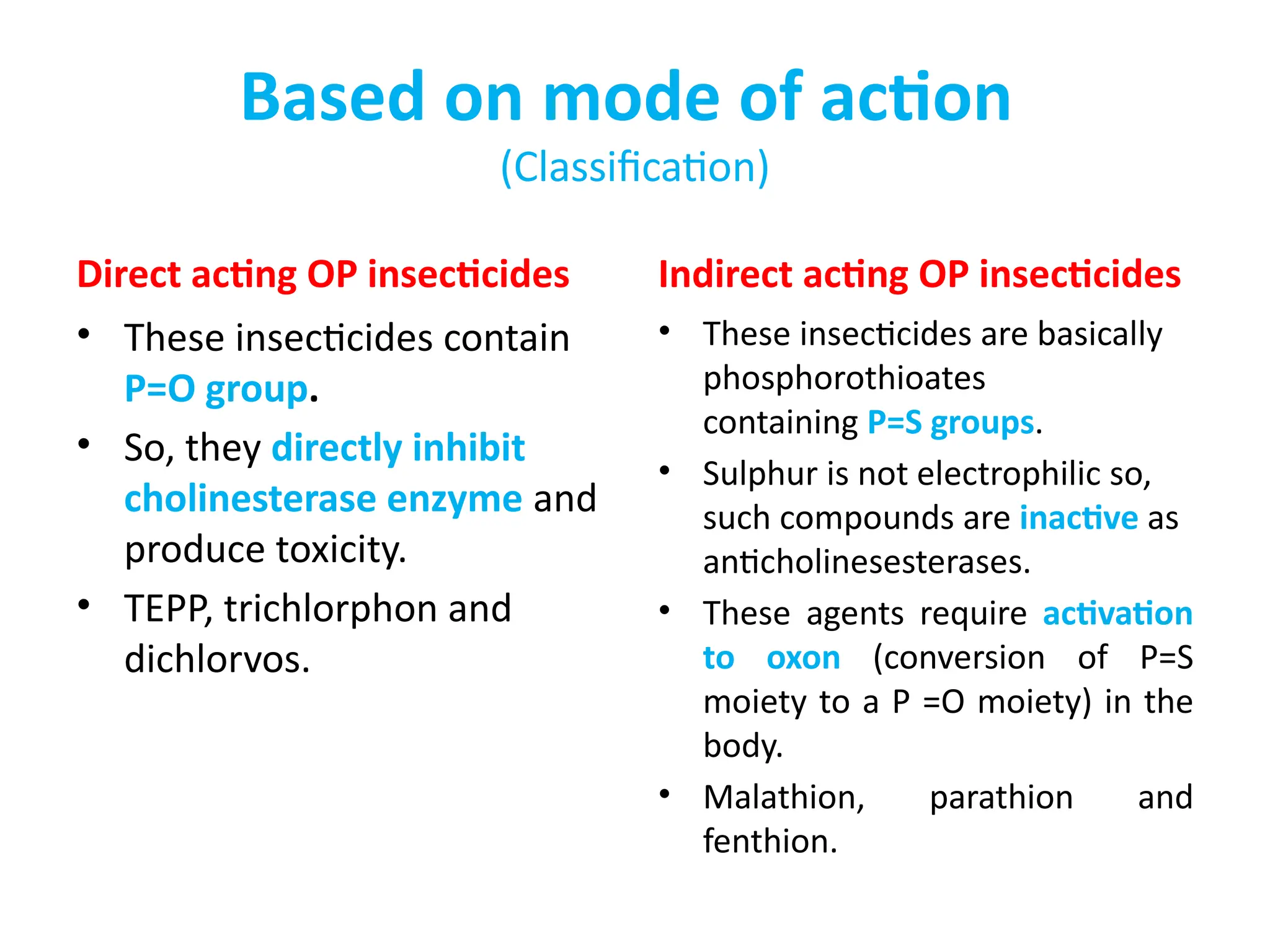 Based on mode of action
(Classification)
Direct acting OP insecticides
• These insecticides contain
P=O group.
• So, they directly inhibit
cholinesterase enzyme and
produce toxicity.
• TEPP, trichlorphon and
dichlorvos.
Indirect acting OP insecticides
• These insecticides are basically
phosphorothioates
containing P=S groups.
• Sulphur is not electrophilic so,
such compounds are inactive as
anticholinesesterases.
• These agents require activation
to oxon (conversion of P=S
moiety to a P =O moiety) in the
body.
• Malathion, parathion and
fenthion.
 