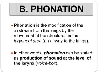 B. PHONATION
 Phonation is the modification of the
airstream from the lungs by the
movement of the structures in the
laryngeal area (an airway to the lungs).
 In other words, phonation can be stated
as production of sound at the level of
the larynx (voice-box).
 