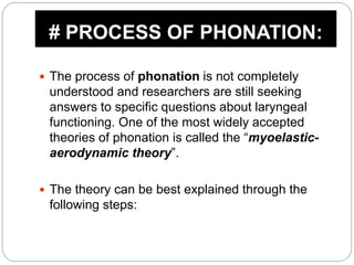  The process of phonation is not completely
understood and researchers are still seeking
answers to specific questions about laryngeal
functioning. One of the most widely accepted
theories of phonation is called the “myoelastic-
aerodynamic theory”.
 The theory can be best explained through the
following steps:
# PROCESS OF PHONATION:
 