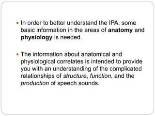  In order to better understand the IPA, some
basic information in the areas of anatomy and
physiology is needed.
 The information about anatomical and
physiological correlates is intended to provide
you with an understanding of the complicated
relationships of structure, function, and the
production of speech sounds.
 
