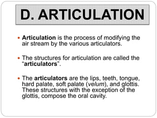  Articulation is the process of modifying the
air stream by the various articulators.
 The structures for articulation are called the
“articulators”.
 The articulators are the lips, teeth, tongue,
hard palate, soft palate (velum), and glottis.
These structures with the exception of the
glottis, compose the oral cavity.
D. ARTICULATION
 