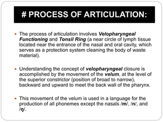  The process of articulation involves Velopharyngeal
Functioning and Tonsil Ring (a near circle of lymph tissue
located near the entrance of the nasal and oral cavity, which
serves as a protection system cleaning the body of waste
material).
 Understanding the concept of velopharyngeal closure is
accomplished by the movement of the velum, at the level of
the superior constrictor (position of broad to narrow),
backward and upward to meet the back wall of the pharynx.
 This movement of the velum is used in a language for the
production of all phonemes except the nasals /m/, /n/, and
/ŋ/.
# PROCESS OF ARTICULATION:
 