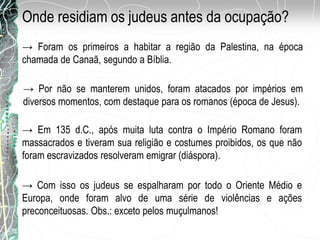 Onde residiam os judeus antes da ocupação?
→ Foram os primeiros a habitar a região da Palestina, na época
chamada de Canaã, segundo a Bíblia.
→ Por não se manterem unidos, foram atacados por impérios em
diversos momentos, com destaque para os romanos (época de Jesus).
→ Em 135 d.C., após muita luta contra o Império Romano foram
massacrados e tiveram sua religião e costumes proibidos, os que não
foram escravizados resolveram emigrar (diáspora).
→ Com isso os judeus se espalharam por todo o Oriente Médio e
Europa, onde foram alvo de uma série de violências e ações
preconceituosas. Obs.: exceto pelos muçulmanos!
 