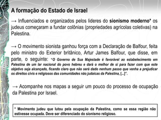 A formação do Estado de Israel
→ Influenciados e organizados pelos lideres do sionismo moderno* os
judeus começaram a fundar colônias (propriedades agrícolas coletivas) na
Palestina.
* Movimento judeu que lutou pela ocupação da Palestina, como se essa região não
estivesse ocupada. Deve ser diferenciado do sionismo religioso.
→ O movimento sionista ganhou força com a Declaração de Balfour, feita
pelo ministro do Exterior britânico, Artur James Balfour, que disse, em
parte, o seguinte: “O Governo de Sua Majestade é favorável ao estabelecimento em
Palestina de um lar nacional do povo hebreu e dará o melhor de si para fazer com que este
objetivo seja alcançado, ficando claro que não será dado nenhum passo que venha a prejudicar
os direitos civis e religiosos das comunidades não judaicas da Palestina, [...]”.
→ Acompanhe nos mapas a seguir um pouco do processo de ocupação
da Palestina por Israel.
 