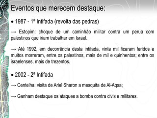 Eventos que merecem destaque:
1987 - 1ª Intifada (revolta das pedras)
→ Até 1992, em decorrência desta intifada, vinte mil ficaram feridos e
muitos morreram, entre os palestinos, mais de mil e quinhentos; entre os
israelenses, mais de trezentos.
2002 - 2ª Intifada
→ Centelha: visita de Ariel Sharon a mesquita de Al-Aqsa;
→ Estopim: choque de um caminhão militar contra um perua com
palestinos que iriam trabalhar em Israel.
→ Ganham destaque os ataques a bomba contra civis e militares.
 