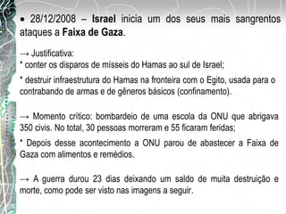28/12/2008 – Israel inicia um dos seus mais sangrentos
ataques a Faixa de Gaza.
→ Justificativa:
* conter os disparos de mísseis do Hamas ao sul de Israel;
.
* destruir infraestrutura do Hamas na fronteira com o Egito, usada para o
contrabando de armas e de gêneros básicos (confinamento).
→ A guerra durou 23 dias deixando um saldo de muita destruição e
morte, como pode ser visto nas imagens a seguir.
→ Momento crítico: bombardeio de uma escola da ONU que abrigava
350 civis. No total, 30 pessoas morreram e 55 ficaram feridas;
* Depois desse acontecimento a ONU parou de abastecer a Faixa de
Gaza com alimentos e remédios.
 