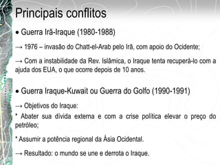 Principais conflitos
Guerra Irã-Iraque (1980-1988)
→ 1976 – invasão do Chatt-el-Arab pelo Irã, com apoio do Ocidente;
→ Com a instabilidade da Rev. Islâmica, o Iraque tenta recuperá-lo com a
ajuda dos EUA, o que ocorre depois de 10 anos.
Guerra Iraque-Kuwait ou Guerra do Golfo (1990-1991)
→ Objetivos do Iraque:
* Abater sua dívida externa e com a crise política elevar o preço do
petróleo;
* Assumir a potência regional da Ásia Ocidental.
→ Resultado: o mundo se une e derrota o Iraque.
 