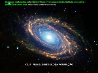Imagens capturadas pelo: Spitzer Space Telescope NASA Galáxia em espiral -
conhecida como M81. http://www.spitzer.caltech.edu




                  VEJA FILME: 5. NEBULOSA FORMAÇÃO
 