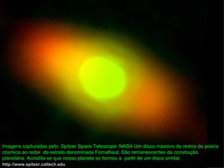 Imagens capturadas pelo: Spitzer Space Telescope- NASA Um disco massivo de restos de poeira
cósmica ao redor da estrela denominada Fomalhaut. São remanescentes da construção
planetária. Acredita-se que nosso planeta se formou a partir de um disco similar.
http://www.spitzer.caltech.edu
 