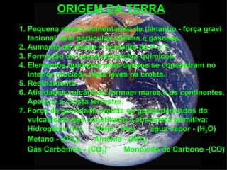 ORIGEM DA TERRA
1. Pequena massa aumentando de tamanho - força gravi
   tacional atrai partículas sólidas e gasosas.
2. Aumento de massa = aumento da P e T.
3. Formação de novos elementos químicos.
4. Elementos químicos mais densos se concentram no
   interior (núcleo), mais leves na crosta.
5. Resfriamento
6. Atividades vulcânicas formam mares e os continentes.
   Aparece a crosta terrestre.
7. Força da gravidade prende os gases derivados do
   vulcanismo que constituem a atmosfera primitiva:
   Hidrogênio (H2)      Hélio - (He)   água vapor - (H2O)
   Metano - (CH4)      Amônia - (NH3)
   Gás Carbônico - (CO2)         Monóxido de Carbono -(CO)
 