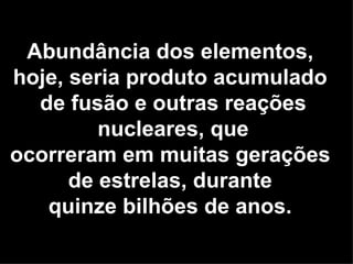 Abundância dos elementos,
hoje, seria produto acumulado
  de fusão e outras reações
         nucleares, que
ocorreram em muitas gerações
      de estrelas, durante
   quinze bilhões de anos.
 