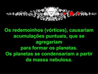 Os redemoinhos (vórtices), causariam
    acumulações puntuais, que se
              agregariam
       para formar os planetas.
Os planetas se condensariam a partir
         da massa nebulosa.
 
