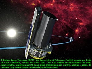 O Spitzer Space Telescope (SIRTF- the Space Infrared Telescope Facility) lançado por Delta
de Cabo Canaveral, Florida, em 25-08 2003. Com 0.85 metros de altura,dotado de visão
infravermelha, fotografou por 2,5 anos áreas preenchidas por nuvens, poeiras e gases, do
universo. http://www.spitzer.caltech.edu/about/index.shtml
 