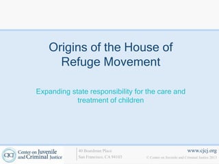 Origins of the House of
      Refuge Movement

Expanding state responsibility for the care and
            treatment of children




             40 Boardman Place                                   www.cjcj.org
             San Francisco, CA 94103   © Center on Juvenile and Criminal Justice 2013
 