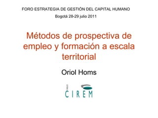 Métodos de prospectiva de empleo y formación a escala territorial Oriol Homs FORO ESTRATEGIA DE GESTIÓN DEL CAPITAL HUMANO Bogotá 28-29 julio 2011 