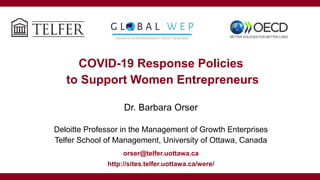 COVID-19 Response Policies
to Support Women Entrepreneurs
Dr. Barbara Orser
Deloitte Professor in the Management of Growth Enterprises
Telfer School of Management, University of Ottawa, Canada
orser@telfer.uottawa.ca
http://sites.telfer.uottawa.ca/were/
 