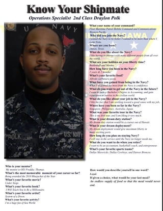 Know	Your	Shipmate
                         Operations Specialist 2nd Class Draylon Polk
                                                                     	     What	your	name	of	your	command?	
                                                                     	     Fleet	Maritime	Patrol	Mobile	Command	and	Communications		
                                                                     	     Western	Pacific.	
                                                                     		    	Why	did	you	join	the	Navy?
                                                                     		    I	joined	the	Navy	to	be	better.	I	wanted	to	be	more	than	where	I	
                                                                     	     came	from.	
                                                                     	     Where	are	you	from?	
                                                                     	     Dallas,	Texas.
                                                                     	     What	do	you	like	about	the	Navy?	
                                                                     	     I	like	having	to	interact	with	many	different	people	from	all	over	
                                                                     	     the	world.	
                                                                     	     What	are	your	hobbies	on	your	liberty	time?	
                                                                     	     Basketball	and	Movies.
                                                                     	     How	long	have	you	been	in	the	Navy?	
                                                                     	     2	years	&	2	months.
                                                                     	     What’s	your	favorite	food?	
                                                                     	     Alfredo	carbonara	pasta.
                                                                     	     What	have	you	gained	from	being	in	the	Navy?	
                                                                     	     What	I’ve	gained	the	most	from	the	Navy	is	confidence.	
                                                                     	     What	do	you	want	to	get	out	of	the	Navy	in	the	future?	
                                                                     	     I	want	to	earn	a	Bachelor’s	Degree	in	Accounting,	and	gain
                                                                     	     experience	to	survive	in	the	civilian	world.
                                                                     	     What	do	you	like	about	your	job	in	the	Navy?	
                                                                     	     I	like	the	fact	that	I	am	working	toward	a	good	cause	with	my	job.
                                                                     	     Where	have	you	been	so	far	in	the	Navy?	
                                                                     	     Singapore,	Philippines,	Australia,	Japan.
                                                                     	     What	was	your	favorite	tour	in	the	Navy?	
                                                                     	     This	is	my	first	tour,	and	I	am	liking	it	very	much.
                                                                     	     What	is	your	dream	duty	station?	
                                                                     	     My	dream	duty	station	would	be	a	cruiser	out	of	Hawaii.
                                                                     	     What	is	your	dream	deployment?	
                                                                     	     My	dream	deployment	would	give	maximum	liberty	in	
                                                                     	     many	exciting	ports.
                                                                     	     How	long	do	you	plan	on	staying	Navy?	
                                                                     	     I	will	stay	in	the	service	until	the	Navy	no	longer	needs	me.
                                                                     	     What	do	you	want	to	do	when	you	retire?	
                                                                     	     I	want	to	be	an	accountant,	basketball	coach,	and	entrepreneur.
                                                                     		    What’s	your	favorite	sports	teams?	
                                                                     	     Dallas	Mavericks,	Dallas	Cowboys,	and	Denver	Broncos.
                                                                     	

	
			Who	is	your	mentor?	
				My	mentor	is	OS1	Freddie,	Thomas.                                             How	would	you	describe	yourself	in	one	word?	
			What’s	the	most	memorable		moment	of	your	career	so	far?																							Loyal.
			Being	awarded	the	2010	Bluejacket	of	the	Year.
                                                                           If	given	a	choice,	what	would	be	your	last	meal?	
			What’s	your	favorite	movie?	
                                                                           An endless supply of food so that the meal would never
			Under	Siege.
			What’s	your	favorite	book?                                              end.
				I	Will	Teach	You	to	Be	a	Millionaire.
			What’s	your	favorite	artist?	
			System	of	a	Down.
			What’s	your	favorite	activity?	
			I’m	a	huge	fan	of	Sea	World.
 