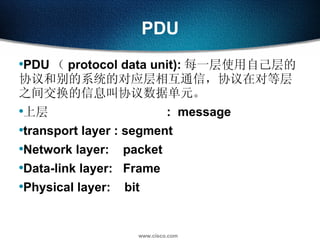 PDU PDU （ protocol data unit): 每一层使用自己层的协议和别的系统的对应层相互通信，协议在对等层之间交换的信息叫协议数据单元。 上层  :  message transport layer : segment Network layer:  packet Data-link layer:  Frame Physical layer:  bit 