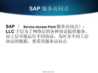 SAP 服务访问点 SAP （  Service Access Point 服务访问点）： LLC 子层为了网络层的各种协议提供服务，而上层可能运行不同协议，为区分不同上层协议的数据，要采用服务访问点 