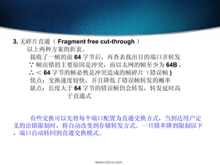 3. 无碎片直通（ Fragment free cut-through ） 以上两种方案的折衷。 接收了一帧的前 64 字节后，再查表找出目的端口并转发 ∵ 帧出错的主要原因是冲突，而以太网的帧至少为 64B ， ∴ ＜ 64 字节的帧必然是冲突造成的帧碎片（错误帧 ) 优点：交换速度较快，并且降低了错误帧转发的概率 缺点：长度大于 64 字节的错误帧仍会转发，转发延时高 于直通式 有些交换可以先将每个端口配置为直通交换方式，当到达用户定义的出错限制时，将自动改变到存储转发方式。一旦错率降到限制以下，端口自动转回到直通交换模式。 