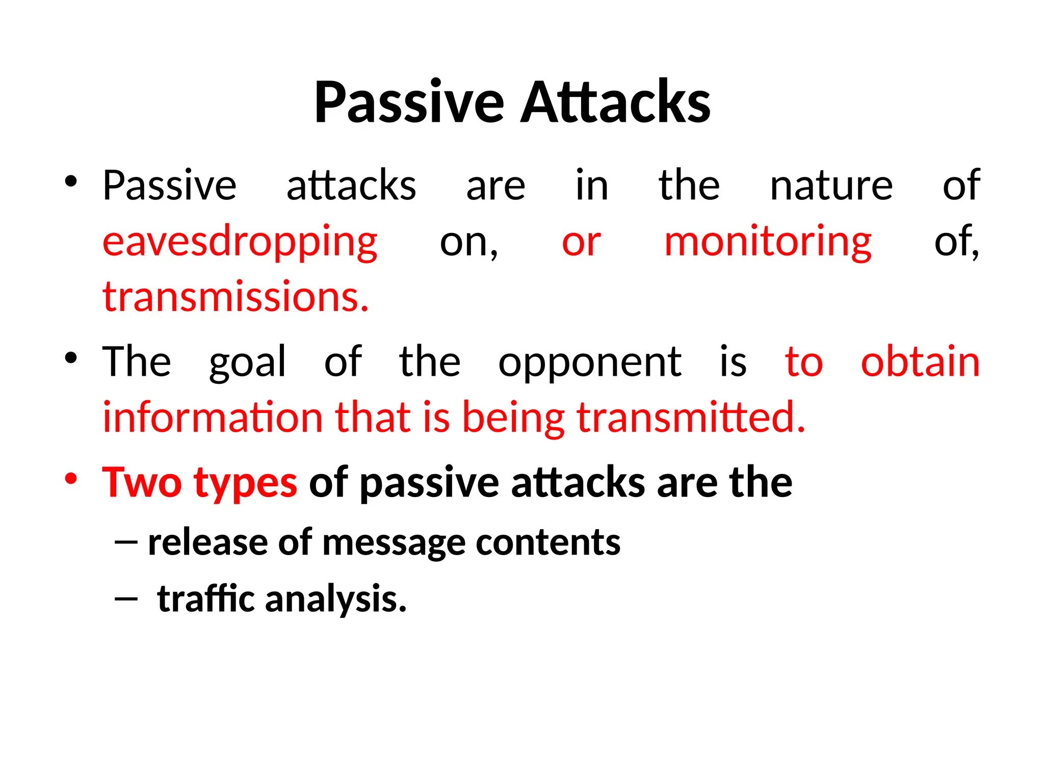 Passive Attacks
• Passive attacks are in the nature of
eavesdropping on, or monitoring of,
transmissions.
• The goal of the opponent is to obtain
information that is being transmitted.
• Two types of passive attacks are the
– release of message contents
– traffic analysis.
 