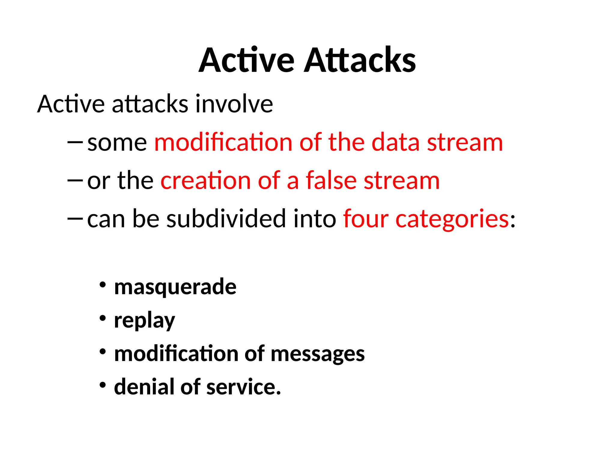 Active Attacks
Active attacks involve
–some modification of the data stream
–or the creation of a false stream
–can be subdivided into four categories:
• masquerade
• replay
• modification of messages
• denial of service.
 