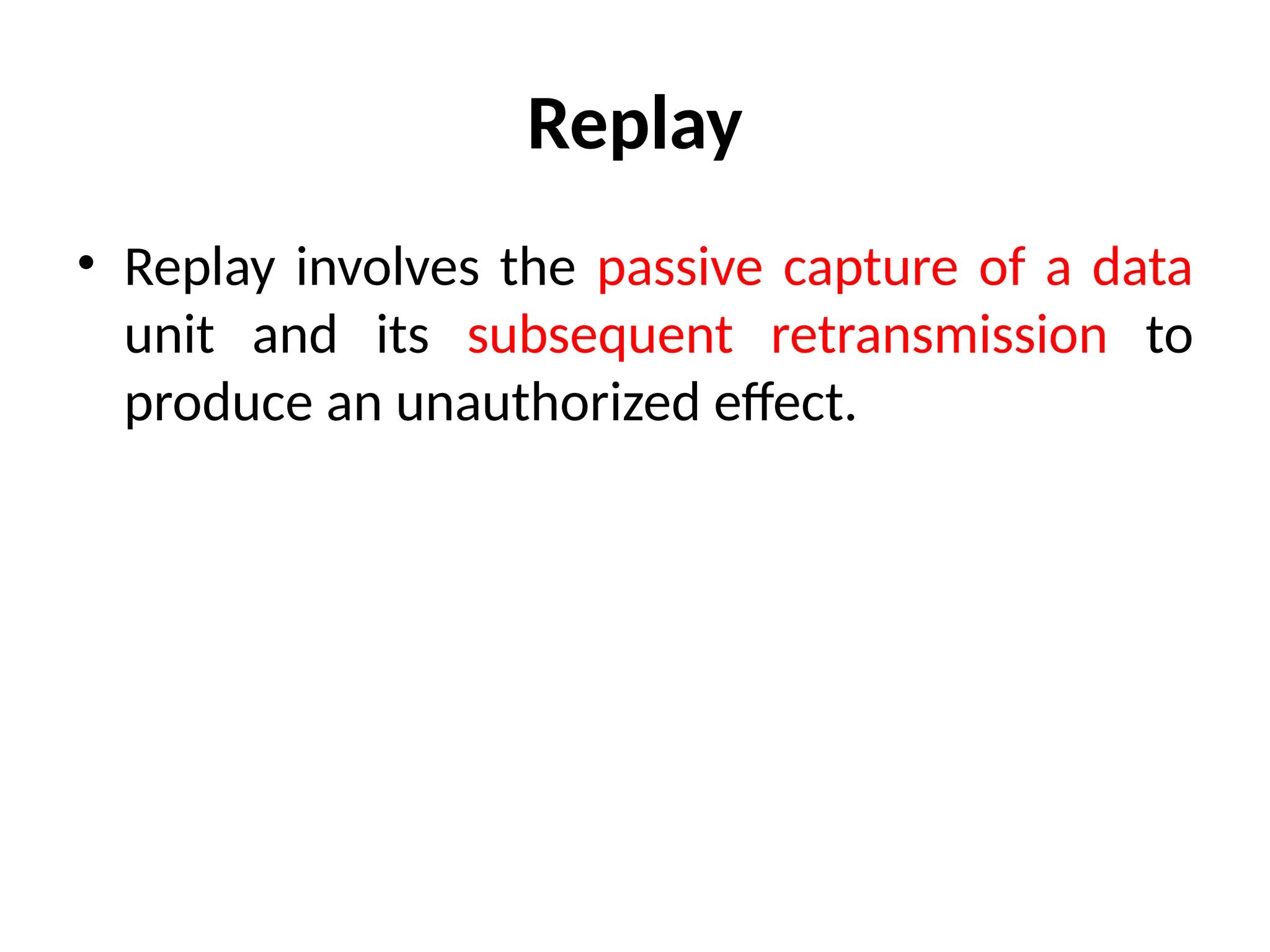 Replay
• Replay involves the passive capture of a data
unit and its subsequent retransmission to
produce an unauthorized effect.
 
