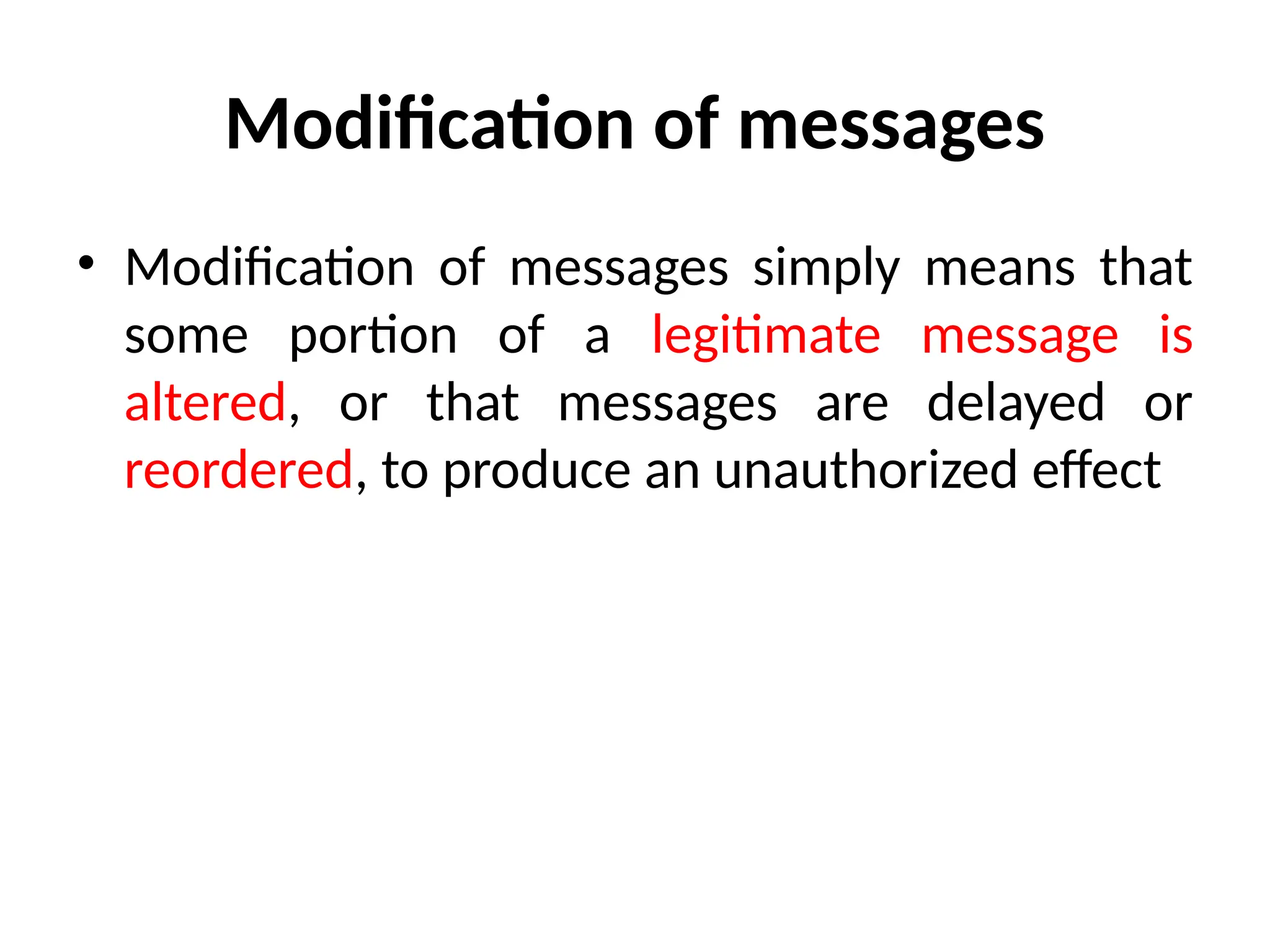 Modification of messages
• Modification of messages simply means that
some portion of a legitimate message is
altered, or that messages are delayed or
reordered, to produce an unauthorized effect
 