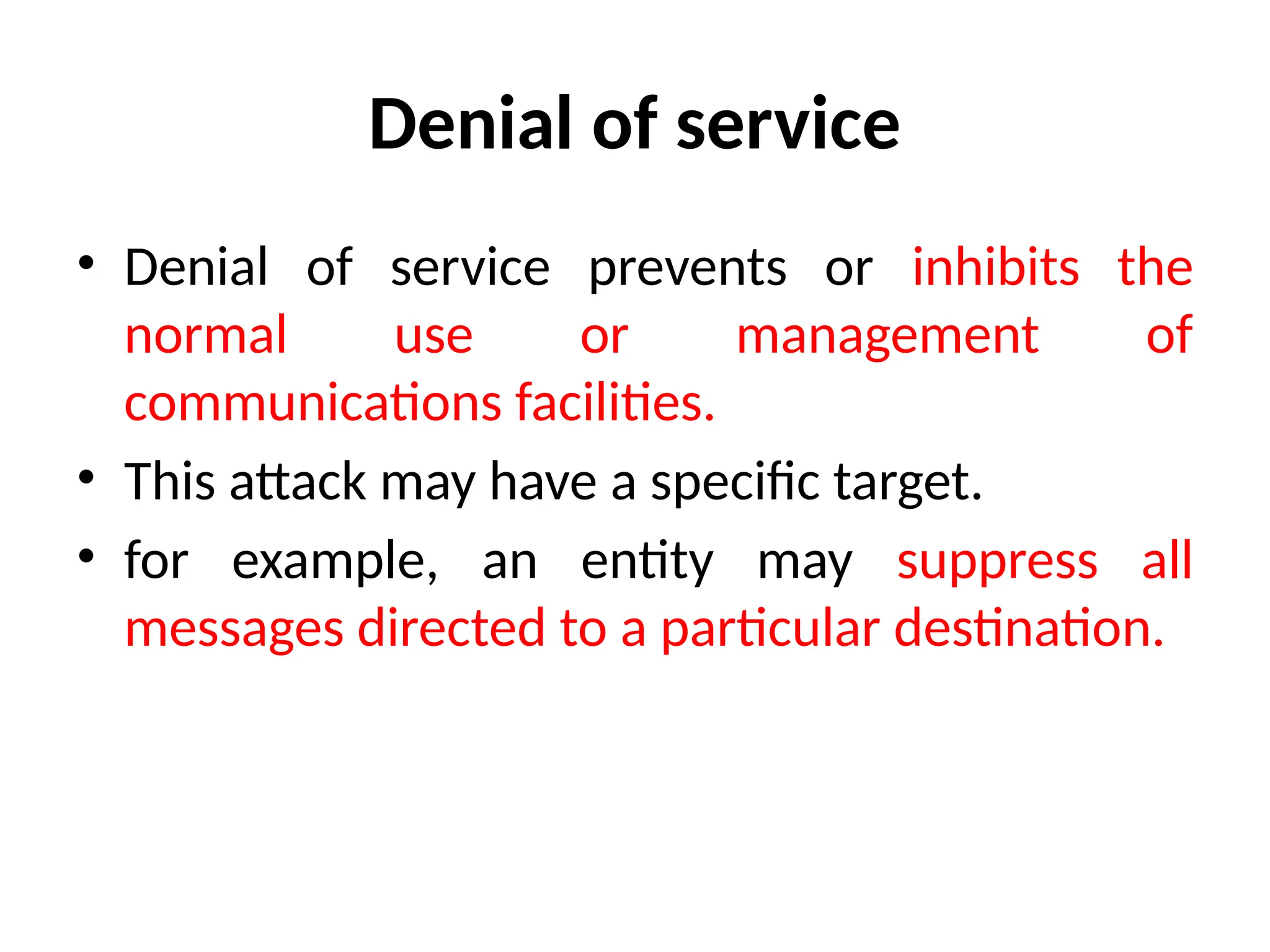 Denial of service
• Denial of service prevents or inhibits the
normal use or management of
communications facilities.
• This attack may have a specific target.
• for example, an entity may suppress all
messages directed to a particular destination.
 