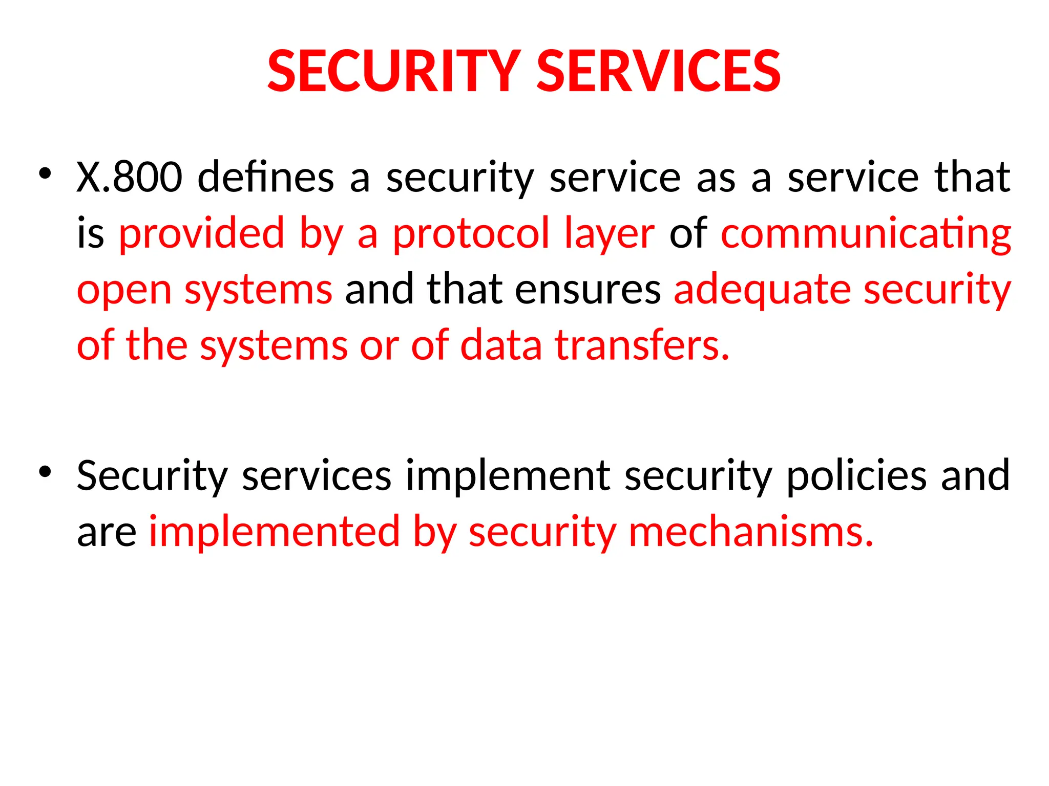 SECURITY SERVICES
• X.800 defines a security service as a service that
is provided by a protocol layer of communicating
open systems and that ensures adequate security
of the systems or of data transfers.
• Security services implement security policies and
are implemented by security mechanisms.
 