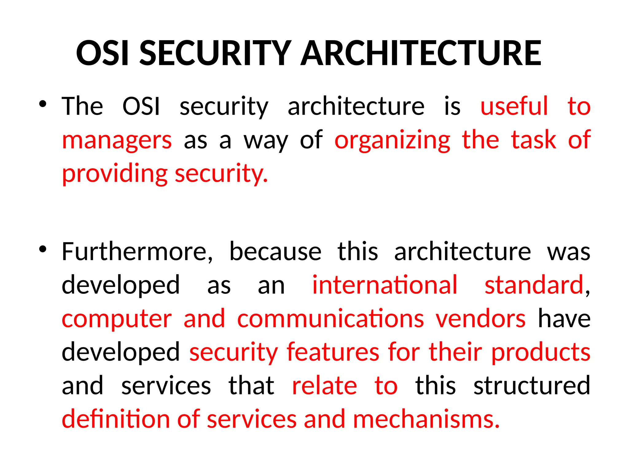 OSI SECURITY ARCHITECTURE
• The OSI security architecture is useful to
managers as a way of organizing the task of
providing security.
• Furthermore, because this architecture was
developed as an international standard,
computer and communications vendors have
developed security features for their products
and services that relate to this structured
definition of services and mechanisms.
 