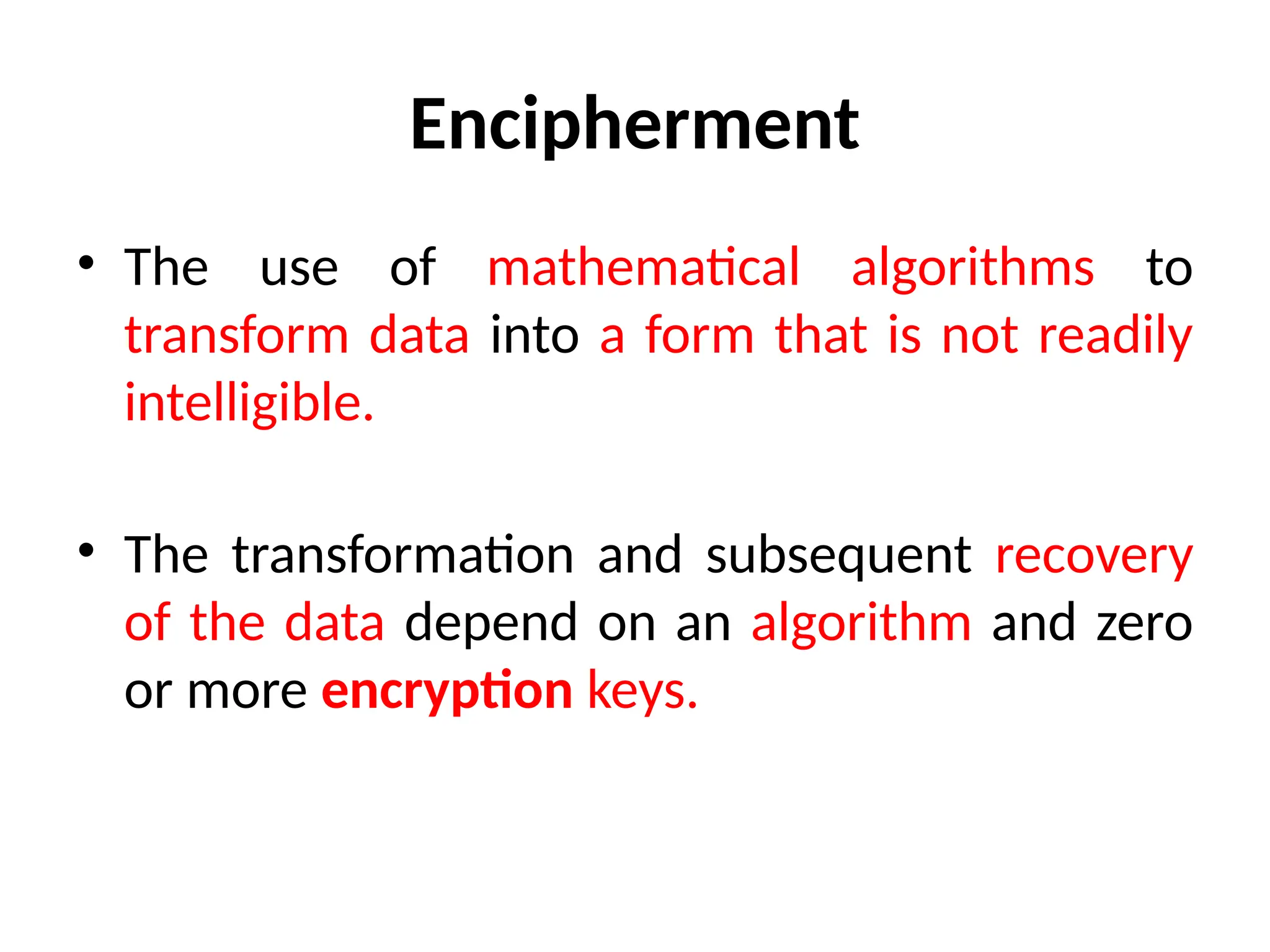 Encipherment
• The use of mathematical algorithms to
transform data into a form that is not readily
intelligible.
• The transformation and subsequent recovery
of the data depend on an algorithm and zero
or more encryption keys.
 