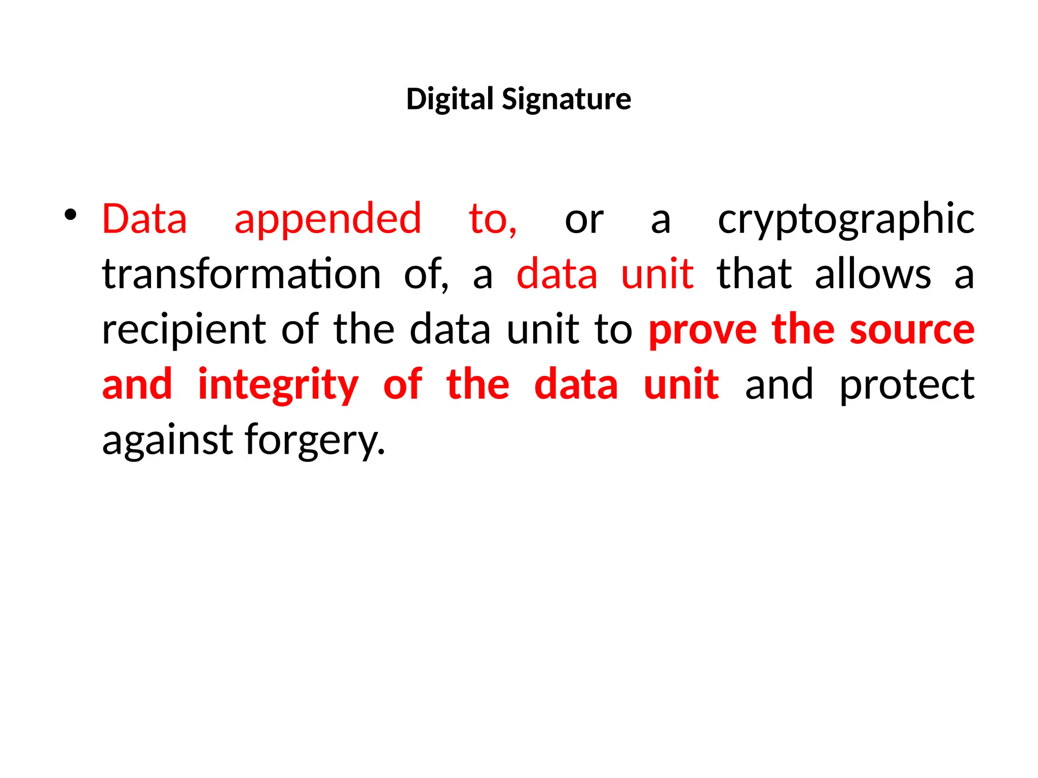 Digital Signature
• Data appended to, or a cryptographic
transformation of, a data unit that allows a
recipient of the data unit to prove the source
and integrity of the data unit and protect
against forgery.
 