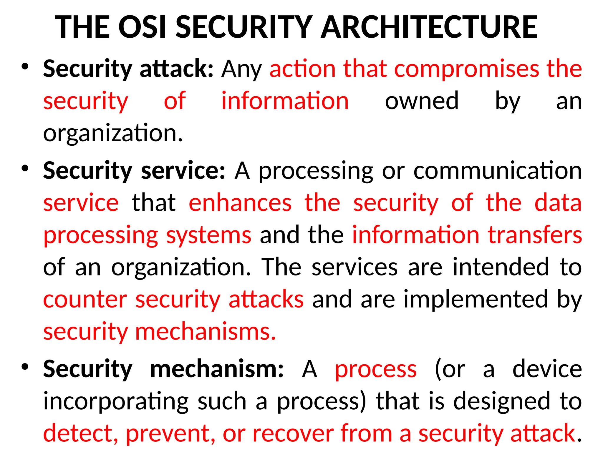 THE OSI SECURITY ARCHITECTURE
• Security attack: Any action that compromises the
security of information owned by an
organization.
• Security service: A processing or communication
service that enhances the security of the data
processing systems and the information transfers
of an organization. The services are intended to
counter security attacks and are implemented by
security mechanisms.
• Security mechanism: A process (or a device
incorporating such a process) that is designed to
detect, prevent, or recover from a security attack.
 