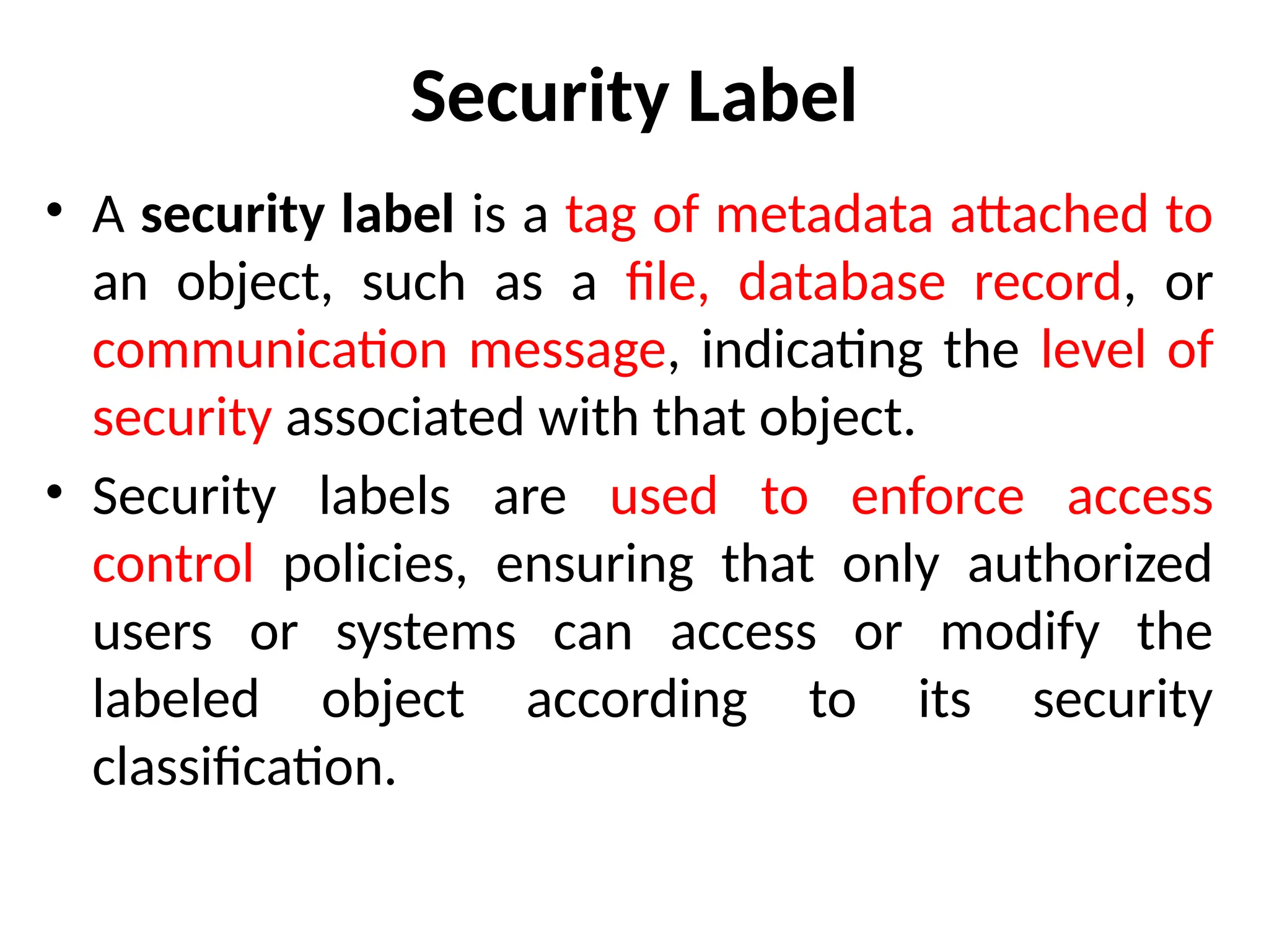Security Label
• A security label is a tag of metadata attached to
an object, such as a file, database record, or
communication message, indicating the level of
security associated with that object.
• Security labels are used to enforce access
control policies, ensuring that only authorized
users or systems can access or modify the
labeled object according to its security
classification.
 