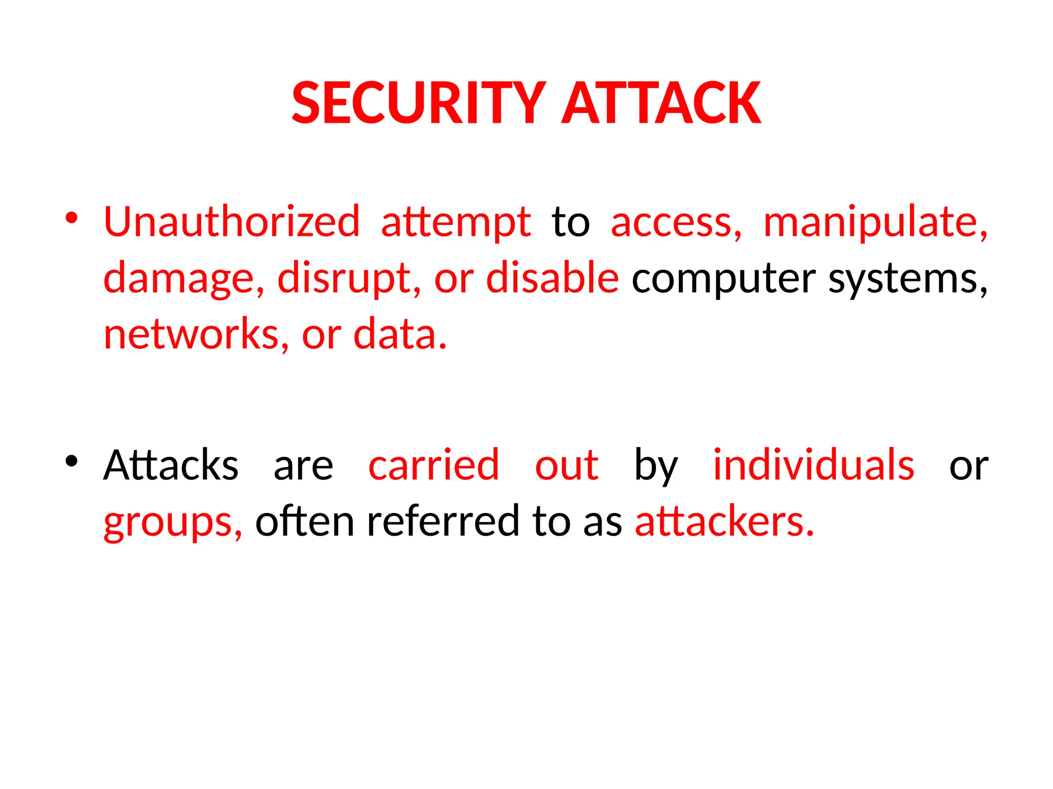 SECURITY ATTACK
• Unauthorized attempt to access, manipulate,
damage, disrupt, or disable computer systems,
networks, or data.
• Attacks are carried out by individuals or
groups, often referred to as attackers.
 