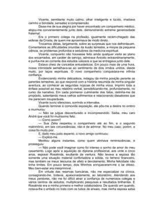 Vicente, semblante muito calmo, olhar inteligente e lúcido, irradiava
carinho e bondade, sensatez e compreensão.
        Disse-me de sua alegria por haver encontrado um companheiro médico,
alojou-me convenientemente junto dele, demonstrando extrema generosidade
fraternal.
        Era o primeiro colega na profissão, igualmente recém-chegado das
esferas da Crosta, de quem me aproximava de modo direto.
        Trocamos idéias, largamente, sobre as surpresas que nos defrontavam.
Comentamos as dificuldades oriundas da ilusão terrestre, a miopia da pequena
ciência, os problemas profundos e sedutores da medicina espiritual.
        Vicente, conquanto não houvesse feito ainda qualquer visita ao plano
dos encarnados, em caráter de serviço, admirava Aniceto extraordinariamente,
e punha-me ao corrente dos estudos valiosos a que se entregava junto dele.
        Estava cheio de conceitos entusiásticos. Em pouco mais de uma hora,
nossa intimidade semelhava-se ao sentimento de dois irmãos unidos, desde
muito, por laços espirituais. O novo companheiro conquistara-me infinita
confiança.
        Evidenciando minha delicadeza, indagou da minha posição perante os
parentes terrestres, ao que respondi com a história resumida de minha singular
aventura, ao conhecer as segundas núpcias de minha viúva. Imprimi toda a
ênfase possível ao meu relatório verbal, sensibilizando-me, profundamente, no
curso da narrativa. Em cada pormenor culminante dos fatos, detinha-me de
propósito, salientando meus velhos sofrimentos e relacionando dissabores que
me pareciam insuperáveis.
        Vicente ouviu silencioso, sorrindo a intervalos.
        Quando terminei a comovida exposição, ele pôs-me a destra no ombro
e murmurou:
        — Não se julgue desventurado e incompreendido. Saiba, meu caro
André que você foi muitíssimo feliz.
        — Como assim?
        — Sua Zélia respeitou o companheiro até ao fim, e o segundo
matrimônio, em tais circunstâncias, não é de admirar. No meu caso, porém, a
coisa foi muito pior.
        E, dado meu justo espanto, o novo amigo continuou:
        — Explico-me.
        Meditou alguns instantes, como quem alinhava reminiscências, e
prosseguiu:
        — Não pode você imaginar como foi intenso o sonho de amor do meu
casamento. Logo após a aquisição do diploma profissional, aos vinte e cinco
anos, esposei Rosalinda, exultante de ventura. Não levava a esposa tão
somente uma situação material confortadora e sólida, no terreno financeiro,
mas também os meus tesouros de afeto e devotamento. Minha felicidade não
tinha limites. Em pouco tempo, dois filhinhos enriqueceram-me o lar ditoso.
Meu bem-estar era inexprimível.
        Em virtude das reservas bancárias, não me especializei na clínica,
consagrando-me, todavia, apaixonadamente, ao laboratório. Atendendo aos
meus pendores, não me foi difícil atrair a confiança de numerosos colegas e
vários centros de estudos, multiplicando pesquisas e resultados brilhantes. E
Rosalinda era a minha primeira e melhor colaboradora. De quando em quando,
notava-lhe o enfado no trato com os tubos de ensaio, mas minha esposa sabia
 