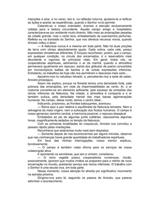 intenções e atos, e no verso, isto é, na reflexão noturna, ajudamo-la a retificar
as lições e acertar as experiências, quando o Senhor no-lo permite.
        Calando-se o nosso orientador, tivemos a atenção exclusivamente
voltada para a beleza circundante. Aquele campo amigo e hospitaleiro
caracterizava-se por ambiente muito diverso. Não mais as emanações pesadas
da cidade grande, mas o vento leve, embalsamado de suavíssimos perfumes.
Refletia eu na bondade do Senhor, que nos oferecia recursos novos, quando
Aniceto voltou a dizer:
        — A Natureza nunca é a mesma em toda parte. Não há duas porções
de terra com climas absolutamente iguais. Cada colina, cada vale, possui
expressões climatéricas diferentes. É forçoso reconhecer, porém, que o campo,
em qualquer condição, no círculo dos encarnados, é o reservatório mais
abundante e vigoroso de princípios vitais. Em geral, todos nós, os
cooperadores espirituais, estimamos o ar da manhã, quando a atmosfera
permanece igualmente em repouso, isenta dos glóbulos de poeira convertidos
em microscópicos balões de bacilos e de outras expressões inferiores.
Entretanto, os trabalhos de hoje não nos permitiram o descanso mais cedo...
        Apoiamo-nos no veludoso relvado, e, percebendo-nos a sede de saber,
Aniceto prosseguiu:
        Assim me explico, porque na floresta temos uma densidade forte, pela
pobreza das emanações, em vista da impermeabilidade ao vento. Aí, o ar
costuma converter-se em elemento asfixiante, pelo excesso de emissões dos
reinos inferiores da Natureza. Na cidade, a atmosfera é compacta e o ar
também sufoca, pela densidade mental das mais baixas aglomerações
humanas. No campo, desse modo, temos o centro ideal...
        Indicando, prazeroso, as frondes balouçantes, acentuou:
        — Reina aqui a paz relativa e equilibrada da Natureza terrestre. Nem a
selvageria da mata virgem, nem a sufocação dos fluidos humanos. O campo é
nosso generoso caminho central, a harmonia possível, o repouso desejável.
        Embalados ao pio de algumas juritis solitárias, repousamos algumas
horas, magnificamente asilados no templo da Natureza.
        Com as primeiras tonalidades do crepúsculo, Aniceto nos convidou a
passeio rápido pelas imediações.
        Reconhecia que estávamos muito mais bem dispostos.
        — Somente depois de nos locomovermos por alguns minutos, observei
que nas vizinhanças havia grande quantidade de trabalhadores espirituais.
        Em face das minhas interrogações, nosso mentor explicou,
bondosamente:
        — O campo é também vasta oficina para os serviços de nossa
colaboração ativa.
        E apontando os servidores, que iam e vinham, considerou:
        — O reino vegetal possui cooperadores numerosos. Vocês,
possivelmente, ignoram que muitos irmãos se preparam para o mérito de nova
encarnação no mundo, prestando serviço aos reinos inferiores. O trabalho com
o Senhor é uma escola viva, em toda parte.
        Nesse momento, nossa atenção foi atraída por significativo movimento
na estrada próxima.
        Dirigimo-nos para lá, seguindo os passos de Aniceto, que parecia
adivinhar o acontecimento.
 