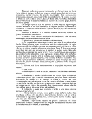 Observei, então, um quadro interessante: um homem jazia por terra,
numa poça de sangue, ao lado de pequeno veículo sustentado por um muar
impaciente, dando mostras de grande inquietação. Dois companheiros
encarnados prestavam socorro ao ferido, apressadamente. “É preciso conduzi-
lo à fazenda sem perda de tempo”, dizia um deles, aflito, “temo haja fraturado o
crânio.” O número de desencarnados que auxiliava o pequeno grupo, todavia,
era muito grande.
         Um amigo espiritual que me pareceu o chefe, naquela aglomeração,
recebeu Aniceto e a nós com deferência e simpatia, explicou rapidamente a
ocorrência. O carroceiro havia recebido a patada de um burro e era necessário
socorrer o ferido.
         Serenada a situação, vi o referido superior hierárquico chamar um
guarda do caminho, interpelando:
         — Glicério, como permitiu semelhante acontecimento? Este trecho da
estrada está sob sua responsabilidade direta.
         O subordinado, respeitoso, considerou sensatamente:
         — Fiz o possível por salvar este homem, que, aliás, é um pobre pai de
família. Meus esforços foram improfícuos, pela imprudência dele. Há muito
procuro cercá-lo de cuidados, sempre que passa por aqui; entretanto, o infeliz
não tem o mínimo respeito pelos dons naturais de Deus. É de uma grosseria
inominável para com os animais que o auxiliam a ganhar o pão. Não sabe
senão gritar, encolerizar-se, surrar e ferir. Tem a mente fechada as sugestões
do agradecimento. Não estima senão a praga e o chicote. Hoje, tanto perturbou
o pobre muar que o ajuda, tanto o castigou, que pareceu mais animalizado...
Quando se tornou quase irracional, pelo excesso de fúria e ingratidão, meu
auxílio espiritual se tornou ineficiente. Atormentado pelas descargas de cólera
do condutor, o burro humilde o atacou com a pata. Que fazer? Minha obrigação
foi cumprida...
         O superior, que ouvia atenciosamente as alegações, respondeu sem
hesitar:
         — Tem razão.
         E como dirigisse o olhar a Aniceto, desejando aprova nosso orientador
afirmou:
         — Auxiliemos o homem, quanto esteja em nossas mãos, cumpramos
nosso dever com o bem, mas não desprezemos as lições. Esse trabalhador
imprudente foi punido por si mesmo. A cólera é punida por suas
conseqüências. Ao mal segue-se o mal. Se os seres inferiores, nossos irmãos
no grande lar da vida, nos fornecem os valores do serviço, devemos dar-lhes,
por nossa vez, os valores da educação. Ora, ninguém pode educar odiando,
nem edificar algo de útil com a fúria e a brutalidade.
         E, indicando o grupo que conduzia o ferido a uma casa próxima,
concluiu, imperturbável:
         — Como homem comum, nosso pobre amigo sofrerá muitos dias,
chumbado ao leito; entre as aflições dos familiares, demorar-se-á um tanto a
restabelecer o equilíbrio orgânico; mas, como Espírito eterno, recebeu agora
uma lição útil e necessária.
         Altamente surpreendido, reparei na grande serenidade do nosso
orientador e comecei a compreender que ninguém desrespeita a Natureza sem
o doloroso choque de retorno, a todo tempo.
 