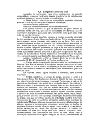 XLII - Evangelho no ambiente rural
         Apagados os comentários mais vivos, relativamente ao episódio
desagradável, o superior hierárquico daquela grande turma de trabalhadores
espirituais indagou do nosso orientador, com delicadeza:
         — Nobre Aniceto, valendo-vos da oportunidade, poderíeis interpretar
para nós outros alguma das lições evangélicas, ainda hoje?
         Aniceto aquiesceu, pressuroso.
         Notei que o interesse em torno do assunto era enorme.
         Com grande surpresa, vi que os servidores da gleba traziam ao
estimado mentor um livro, que não tive dificuldades em identificar. Era um
exemplar do Evangelho, que Aniceto abriu firmemente, como quem sabia onde
estava a lição do momento.
         Fixando a página escolhida, começou a meditar, enquanto sublimada
luz lhe aureolava a fronte. Houve profundo silêncio. Todos os colaboradores
demonstravam grande interesse pela palavra que se fazia. Tudo era de
aspecto imponente e calmo na Natureza. Um rebanho bovino acercara-se de
nós, atraído por forças magnéticas que não consegui compreender. Alguns
muares humildes chegaram, igualmente, de longe. E as aves tranqüilizaram-se
nas frondes fartas, sem um pio. A única voz que toava, leve e branda, era a do
vento, sussurrando harmonia e frescura. A paisagem não podia ser mais bela,
vestida em ouro líquido do Poente. Excetuada a rusticidade natural do quadro
vivo, o ambiente sugeria recordações fiéis dos verdes salões de “Nosso Lar”.
         Aniceto, mergulhando o olhar no Sagrado Livro, leu em voz alta os
versículos 19, 20 e 21 do capitulo 8, da Epístola aos Romanos:
         — “Porque a ardente expectação da criatura espera a manifestação dos
filhos de Deus. Porque a criação ficou sujeita a vaidade, não por sua vontade,
mas por causa do que a sujeitou, na esperança de que também a mesma
criatura será libertada da servidão da corrupção, para a liberdade da glória dos
filhos de Deus.”
         Em seguida, refletiu alguns instantes e comentou, com evidente
inspiração:
         — Irmãos, recebamos a bênção do campo, louvando o Amor e a
Sabedoria de Nosso Pai! Exaltemos o Soberano Espírito de Vida, que sopra
em nós a força eterna da incessante renovação! Ponderemos a palavra do
Apóstolo da Gentilidade, para extrair-lhe o conteúdo divino!... Há milênios a
Natureza espera a compreensão dos homens. Não se tem alimentado tão
somente de esperança, mas vive em ardente expectação, aguardando o
entendimento e o auxílio dos Espíritos encarnados na terra, mais propriamente
considerados filhos de Deus. Entretanto, as forças naturais continuam sofrendo
a opressão de todas as vaidades humanas. Isto, porém, ocorre, meus amigos,
porque também o Senhor tem esperança na libertação dos seres escravizados
na Crosta, para que se verifique igualmente a liberdade na glória do homem.
Conheço-vos de perto os sacrifícios, abnegados trabalhadores espirituais do
solo terrestre! Muitos de vós aqui permaneceis, como em múltiplas regiões do
planeta, ajudando a companheiros encarnados, acorrentados às ilusões da
ganância de ordem material. Quantas vezes, vosso auxílio é convertido em
baixas explorações no campo dos negócios terrestres? A maioria dos
cultivadores da terra tudo exige sem nada oferecer. Enquanto zelais,
cuidadosamente, pela manutenção das bases da vida, tendes visto a
civilização funcionando qual vigorosa máquina de triturar, convertendo-se os
 