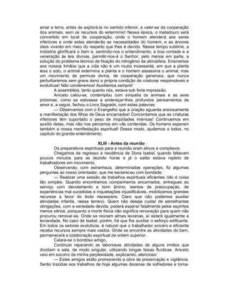 amar a terra, antes de explorá-la no sentido inferior, a valer-se da cooperação
dos animais, sem os recursos do extermínio! Nessa época, o matadouro será
convertido em local de cooperação, onde o homem atenderá aos seres
inferiores e onde estes atenderão as necessidades do homem, e as árvores
úteis viverão em meio do respeito que lhes é devido. Nesse tempo sublime, a
indústria glorificará o bem e, sentindo-nos o entendimento, a boa vontade e a
veneração às leis divinas, permitir-nos-á o Senhor, pelo menos em parte, a
solução do problema técnico de fixação do nitrogênio da atmosfera. Ensinemos
aos nossos Irmãos que a vida não é um roubo incessante, em que a planta
lesa o solo, o animal extermina a planta e o homem assassina o animal, mas
um movimento de permuta divina, de cooperação generosa, que nunca
perturbaremos sem grave dano a própria condição de criaturas responsáveis e
evolutivas! Não condenemos! Auxiliemos sempre!
        A assembléia, tanto quanto nós, estava sob forte impressão.
        Aniceto calou-se, contemplou com simpatia os animais e as aves
próximas, como se estivesse a endereçar-lhes profundos pensamentos de
amor e, a seguir, fechou o Livro Sagrado, com estas palavras:
        — Observamos com o Evangelho que a criação aguarda ansiosamente
a manifestação dos filhos de Deus encarnados! Concordamos que as criaturas
inferiores têm suportado o peso de iniqüidades imensas! Continuemos em
auxílio delas, mas não nos percamos em vãs contendas. Os homens esperam
também a nossa manifestação espiritual! Desse modo, ajudemos a todos, no
capítulo do grande entendimento.

                                XLIII - Antes da reunião
        Os preparativos espirituais para a reunião eram ativos e complexos.
        Chegamos de regresso à residência de Dona Isabel, quando faltavam
poucos minutos para as dezoito horas e já o salão estava repleto de
trabalhadores em movimento.
        Observando, com estranheza, determinadas operações, fiz algumas
perguntas ao nosso orientador, que me esclareceu com bondade:
        — Realizar uma sessão de trabalhos espirituais eficientes não é coisa
tão simples. Quando encontramos companheiros encarnados, entregues ao
serviço com devotamento e bom ânimo, isentos de preocupação, de
experiências mal sucedidas e inquietações injustificáveis, mobilizamos grandes
recursos a favor do êxito necessário. Claro que não podemos auxiliar
atividades infantis, nesse terreno. Quem não deseje cuidar de semelhantes
obrigações, com a seriedade devida, poderá esperar fatalmente pelos espíritos
menos sérios, porquanto a morte física não significa renovação para quem não
procurou renovar-se. Onde se reúnam almas levianas, aí estará igualmente a
leviandade. No caso de Isabel, porém, há que lhe auxiliar o esforço edificante.
Em todos os setores evolutivos, é natural que o trabalhador sincero e eficiente
receba recursos sempre mais vastos. Onde se encontre as atividades do bem,
permanecerá a colaboração espiritual de ordem superior.
        Calara-se o bondoso amigo.
        Continuei reparando as laboriosas atividades de alguns irmãos que
dividiam a sala, de modo singular, utilizando longas faixas fluídicas. Aniceto
veio em socorro da minha perplexidade, explicando, atencioso:
        — Estes amigos estão promovendo a obra de preservação e vigilância.
Serão trazidas aos trabalhos de hoje algumas dezenas de sofredores e torna-
 