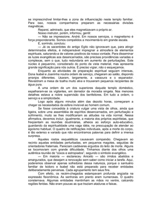 se imprescindível limitar-lhes a zona de influenciação neste templo familiar.
Para isso, nossos companheiros preparam as necessárias divisões
magnéticas.
         Reparei, admirado, que eles magnetizavam o próprio ar.
         Nosso instrutor, porém, informou, gentil:
         — Não se impressione, André. Em nossos serviços, o magnetismo é
força preponderante. Somos compelidos a movimentá-lo em grande escala.
         E, sorrindo, concluiu:
         — Já os sacerdotes do antigo Egito não ignoravam que, para atingir
determinados efeitos, é indispensável impregnar a atmosfera de elementos
espirituais, saturando-a de valores positivos da nossa vontade. Para disseminar
as luzes evangélicas aos desencarnados, são precisas providências variadas e
complexas, sem o que, tudo redundaria em aumento de perturbações. Este
núcleo é pequenino, considerado do ponto de vista material, mas apresenta
grande significação para nós outros. É preciso vigiar, não o esqueçamos.
         Enquanto as atividades de preparação espiritual seguiam intensas,
Dona Isabel e Joaninha noutra ordem de serviço, chegaram ao salão, dispondo
arranjos diferentes. Usaram, largamente, a vassoura e o espanador.
Revestiram a mesa de toalha muito alva e trouxeram pequenos recipientes de
água pura.
         A uma ordem de um dos superiores daquele templo doméstico,
espalharam-se os vigilantes, em derredor da moradia singela. Nos menores
detalhes estava a nobre supervisão dos benfeitores. Em tudo a ordem, o
serviço e a simplicidade.
         Logo após alguns minutos além das dezoito horas, começaram a
chegar os necessitados da esfera invisível ao homem comum.
         Se fosse concedida à criatura vulgar uma vista de olhos, ainda que
ligeira, sobre uma assembléia de espíritos desencarnados, em perturbação e
sofrimento, muito se lhes modificariam as atitudes na vida normal. Nessa
afirmativa, devemos incluir, igualmente, a maioria dos próprios espiritistas, que
freqüentam as reuniões doutrinárias, alheios ao esforço auto-educativo,
guardando da espiritualidade uma vaga idéia, na preocupação de atender ao
egoísmo habitual. O quadro de retificações individuais, após a morte do corpo,
é tão extenso e variado que não encontramos palavras para definir a imensa
surpresa.
         Aqueles rostos esqueléticos causavam compaixão. Chegavam ao
recinto aquelas entidades perturbadas, em pequenos magotes, seguidas de
orientadores fraternais. Pareciam cadáveres erguidos do leito de morte. Alguns
se locomoviam com grande dificuldade. Tínhamos diante dos olhos uma
autêntica reunião de “coxos e estropiados”, segundo o símbolo evangélico.
         — Em maioria — esclareceu Aniceto — são irmãos abatidos e
amargurados, que desejam a renovação sem saber como iniciar a tarefa. Aqui,
poderemos observar apenas sofredores dessa natureza, porque o santuário
familiar de Isidoro e Isabel não está preparado para receber entidades
deliberadamente perversas. Cada agrupamento tem seus fins.
         Com efeito, os recém-chegados estampavam profunda angústia na
expressão fisionômica. As senhoras em pranto eram numerosas. O quadro
consternava. Algumas entidades mantinham as mãos no ventre, calcando
regiões feridas. Não eram poucas as que traziam ataduras e faixas.
 
