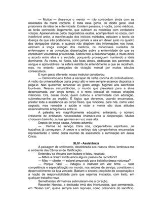 — Muitos — disse-nos o mentor — não concordam ainda com as
realidades da morte corporal. E toda essa gente, de modo geral, está
prisioneira da idéia de enfermidade. Existem pessoas, e vocês, como médicos,
as terão conhecido largamente, que cultivam as moléstias com verdadeira
volúpia. Apaixonam-se pelos diagnósticos exatos, acompanham no corpo, com
indefinível ardor, a manifestação dos indícios mórbidos, estudam a teoria da
doença de que são portadoras, como jamais a usa um dever justo no quadro
das obrigações diárias, e quando não dispõem das informações nos livros,
estimam a longa atenção dos médicos, os minuciosos cuidados da
enfermagem e as compridas dissertações sobre a enfermidade de que se
constituem voluntárias prisioneiras. Sobrevindo a desencarnação, é muito difícil
o acordo entre elas e a verdade, porquanto prosseguem mantendo a idéia
dominante. Às vezes, no fundo, são boas almas, dedicadas aos parentes do
sangue e aproveitáveis na esfera restrita de entendimento a que se recolhem,
mas, no entanto, carregadas de viciação mental por muitos séculos
consecutivos.
        E num gesto diferente, nosso instrutor considerou:
        — Demoramo-nos todos a escapar da velha concha do individualismo.
A visão da universalidade custa preço alto e nem sempre estamos dispostos a
pagá-lo. Não queremos renunciar ao gosto antigo, fugimos aos sacrifícios
louváveis. Nessas circunstâncias, o mundo que prevalece para a alma
desencarnada, por longo tempo, é o reino pessoal de nossas criações
inferiores. Ora, desse modo, quem cultivou a enfermidade com adoração,
submeteu-se-lhe ao império. É lógico que devemos, quando encarnados,
prestar toda a assistência ao corpo físico, que funciona, para nós, como vaso
sagrado, mas remediar a saúde e viciar a mente são duas atitudes
essencialmente antagônicas entre si.
        A palestra era magnificamente educativa; entretanto, o número
crescente de entidades necessitadas chamava-nos à cooperação. Muitas
choravam baixinho, outras gemiam em voz mais alta.
        Depois de longa pausa, Aniceto advertiu:
        —     Vamos ao serviço. Para nós, cooperadores espirituais, os
trabalhos já começaram. A prece e o esforço dos companheiros encarnados
representarão o termo desta reunião de assistência e iluminação em Jesus
Cristo.

                                XLIV - Assistência
       A paisagem de sofrimento, desdobrada aos nossos olhos, lembrava-me
o ambiente das Câmaras de Retificação.
       Entendeu-se Aniceto com Isidoro e falou, resoluto:
       — Mãos a obra! Distribuamos alguns passes de reconforto!
       — Mas — objetei — estarei preparado para trabalho dessa natureza?
       — Porque não? — indagou o instrutor em voz firme — toda
competência e especialização no mundo, nos setores de serviço, constituem o
desenvolvimento da boa vontade. Bastam o sincero propósito de cooperação e
a noção de responsabilidade para que sejamos iniciados, com êxito, em
qualquer trabalho novo.
       Semelhantes afirmativas estimularam-me o coração.
       Recordei Narcisa, a dedicada irmã dos infortunados, que permanecia,
em “Nosso Lar”, quase sempre sem repouso, como prisioneira do sacrifício.
 