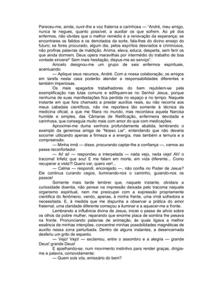 Pareceu-me, ainda, ouvir-lhe a voz fraterna e carinhosa — “André, meu amigo,
nunca te negues, quanto possível, a auxiliar os que sofrem. Ao pé dos
enfermos, não olvides que o melhor remédio é a renovação da esperança; se
encontrares os falidos e os derrotados da sorte, fala-lhes do divino ensejo do
futuro; se fores procurado, algum dia, pelos espíritos desviados e criminosos,
não profiras palavras de maldição. Anima, eleva, educa, desperta, sem ferir os
que ainda dormem. Deus opera maravilhas por intermédio do trabalho de boa
vontade sincera!“ Sem mais hesitação, dispus-me ao serviço”.
         Aniceto designou-me um grupo de seis enfermos espirituais,
acentuando:
         — Aplique seus recursos, André. Com a nossa colaboração, os amigos
em tarefa nesta casa poderão atender a responsabilidades diferentes e
também imperiosas.
         Os mais apagados trabalhadores do bem rejubilem-se pela
exemplificação nas lutas comuns e edifiquem-se no Senhor Jesus, porque
nenhuma de suas manifestações fica perdida no espaço e no tempo. Naquele
instante em que fora chamado a prestar auxílios reais, eu não recorria aos
meus cabedais científicos, não me reportava tão somente à técnica da
medicina oficial, a que me filiara no mundo, mas recordava aquela Narcisa
humilde e simples, das Câmaras de Retificação, enfermeira devotada e
carinhosa, que conseguia muito mais com amor do que com medicações.
         Aproximei-me duma senhora profundamente abatida, lembrando o
exemplo da generosa amiga de “Nosso Lar”, entendendo que não deveria
socorrer utilizando apenas a firmeza e a energia, mas também a ternura e a
compreensão.
         — Minha irmã — disse, procurando captar-lhe a confiança —, vamos ao
passe reconfortador.
         — Ai! ai! — respondeu a interpelada — nada vejo, nada vejo! Ah! o
tracoma! Infeliz que sou! E me falam em morte, em vida diferente... Como
recuperar a vista?! Quero ver, quero ver!...
         — Calma — respondi, encorajado —, não confia no Poder de Jesus?
Ele continua curando cegos, iluminando-nos o caminho, guiando-nos os
passos!
         Somente mais tarde lembrei que, naquele instante, olvidara a
curiosidade doentia, não pensei na impressão deixada pelo tracoma naquele
organismo espiritual, nem me preocupei com a expressão propriamente
cientifica do fenômeno, vendo, apenas, à minha frente, uma irmã sofredora e
necessitada. E, à medida que me dispunha a observar a prática do amor
fraternal, uma claridade diferente começou a iluminar e a aquecer-me a fronte.
         Lembrando a influência divina de Jesus, iniciei o passe de alívio sobre
os olhos da pobre mulher, reparando que enorme placa de sombra lhe pesava
na fronte. Pronunciando palavras de animação, às quais ligava a melhor
essência de minhas intenções, concentrei minhas possibilidades magnéticas de
auxílio nessa zona perturbada. Dentro de alguns instantes, a desencarnada
desferiu um grito de espanto.
         — Vejo! Vejo! — exclamou, entre o assombro e a alegria — grande
Deus! grande Deus!
         E ajoelhando-se, num movimento instintivo para render graças, dirigia-
me a palavra, comovidamente:
         — Quem sois vós, emissário do bem?
 