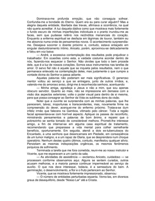 Dominava-me profunda emoção, que não conseguia sofrear.
Confundia-me a bondade do Eterno. Quem era eu para curar alguém? Mas a
alegria daquela entidade, libertada das trevas, afirmava a ocorrência, na qual
não queria acreditar. A luz daquela dádiva como que mostrava mais fortemente
o fundo escuro de minhas imperfeições individuais e o pranto inundou-me as
faces, sem que pudesse retê-lo nos recônditos mananciais do coração.
Enquanto a enferma espiritual se desfazia em lágrimas de louvor, também eu
me absorvia numa onda de pensamentos novos. O acontecimento surpreendia-
me. Desejava socorrer o doente próximo e, contudo, estava enlaçado em
singular deslumbramento íntimo. Aniceto, porém, aproximou-se delicadamente
e falou em voz baixa:
         — André, a excessiva contemplação dos resultados pode prejudicar o
trabalhador. Em ocasiões como esta, a vaidade costuma acordar dentro de
nós, fazendo-nos esquecer o Senhor. Não olvides que todo o bem procede
dele, que é a luz de nossos corações. Somos seus instrumentos nas tarefas de
amor. O servo fiel não é aquele que se inquieta pelos resultados, nem o que
permanece enlevado na contemplação deles, mas justamente o que cumpre a
vontade divina do Senhor e passa adiante.
         Aquelas palavras não poderiam ser mais significativas. O generoso
mentor voltou ao serviço a que se entregara, junto de outros irmãos, e,
valendo-me do amoroso aviso, dirigi-me à reconhecida senhora, acentuando:
         — Minha amiga, agradeça a Jesus e não a mim, que sou apenas
obscuro servidor. Quanto ao mais, não se impressione em demasia com a
visão dos aspectos exteriores; volte o poder visual para dentro de si mesma,
para que possa consagrar ao Senhor da Vida os sublimes dons da visão.
         Notei que a ouvinte se surpreendia com as minhas palavras, que lhe
pareceram, talvez, inoportunas e transcendentes, mas, novamente firme na
compreensão do dever, acerquei-me do enfermo próximo. Tratava-se dum
infeliz irmão que falecera na Gamboa, vitimado pelo câncer. Toda a região
facial apresentava-se com horrível aspecto. Apliquei os passes de reconforto,
ministrando pensamentos e palavras de bom ânimo, e reparei que o
pobrezinho se sentia tomado de considerável melhora. Prometi-lhe interesse
amigo, a fim de internar-se em alguma casa espiritual de tratamento,
recomendando que preparasse a vida mental para colher semelhante
benefício, oportunamente. Em seguida, atendi a dois ex-tuberculosos do
Encantado, a uma senhora que desencarnara em Piedade, em conseqüência
de um tumor maligno, e a um rapaz de Olaria, que se desprendera num choque
operatório. Nenhum destes quatro últimos, contudo, manifestou qualquer alívio.
Persistiam as mesmas indisposições orgânicas, os mesmos fenômenos
psíquicos de sofrimento.
         Terminada a tarefa que me fora cometida, reuni-me ao nosso instrutor e
Vicente, que me esperavam a um canto da sala.
         — As atividades de assistência — exclamou Aniceto, cuidadoso — se
processam conforme observamos aqui. Alguns se sentem curados, outros
acusam melhoras, e a maioria parece continuar impermeável ao serviço de
auxílio. O que nos deve interessar, todavia, é a semeadura do bem. A
germinação, o desenvolvimento, a flor e o fruto pertencem ao Senhor.
         Vicente, que se mostrava fortemente impressionado, observou:
         — O número de entidades perturbadas espanta. Vemo-las, em diversos
graus de desequilíbrio, desde “Nosso Lar” até a Crosta.
 