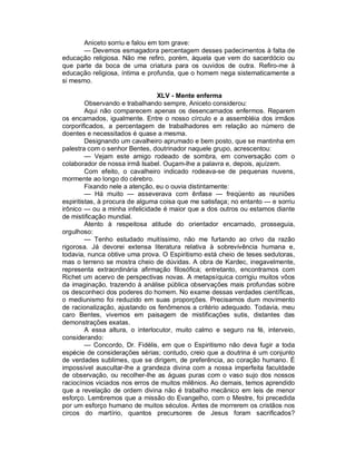 Aniceto sorriu e falou em tom grave:
       — Devemos esmagadora percentagem desses padecimentos à falta de
educação religiosa. Não me refiro, porém, àquela que vem do sacerdócio ou
que parte da boca de uma criatura para os ouvidos de outra. Refiro-me à
educação religiosa, íntima e profunda, que o homem nega sistematicamente a
si mesmo.

                                 XLV - Mente enferma
         Observando e trabalhando sempre, Aniceto considerou:
         Aqui não comparecem apenas os desencarnados enfermos. Reparem
os encarnados, igualmente. Entre o nosso círculo e a assembléia dos irmãos
corporificados, a percentagem de trabalhadores em relação ao número de
doentes e necessitados é quase a mesma.
         Designando um cavalheiro aprumado e bem posto, que se mantinha em
palestra com o senhor Bentes, doutrinador naquele grupo, acrescentou:
         — Vejam este amigo rodeado de sombra, em conversação com o
colaborador de nossa irmã Isabel. Ouçam-lhe a palavra e, depois, ajuízem.
         Com efeito, o cavalheiro indicado rodeava-se de pequenas nuvens,
mormente ao longo do cérebro.
         Fixando nele a atenção, eu o ouvia distintamente:
         — Há muito — asseverava com ênfase — freqüento as reuniões
espiritistas, à procura de alguma coisa que me satisfaça; no entanto — e sorriu
irônico — ou a minha infelicidade é maior que a dos outros ou estamos diante
de mistificação mundial.
         Atento à respeitosa atitude do orientador encarnado, prosseguia,
orgulhoso:
         — Tenho estudado muitíssimo, não me furtando ao crivo da razão
rigorosa. Já devorei extensa literatura relativa à sobrevivência humana e,
todavia, nunca obtive uma prova. O Espiritismo está cheio de teses sedutoras,
mas o terreno se mostra cheio de dúvidas. A obra de Kardec, inegavelmente,
representa extraordinária afirmação filosófica; entretanto, encontramos com
Richet um acervo de perspectivas novas. A metapsíquica corrigiu muitos vôos
da imaginação, trazendo à análise pública observações mais profundas sobre
os desconheci dos poderes do homem. No exame dessas verdades científicas,
o mediunismo foi reduzido em suas proporções. Precisamos dum movimento
de racionalização, ajustando os fenômenos a critério adequado. Todavia, meu
caro Bentes, vivemos em paisagem de mistificações sutis, distantes das
demonstrações exatas.
         A essa altura, o interlocutor, muito calmo e seguro na fé, interveio,
considerando:
         — Concordo, Dr. Fidélis, em que o Espiritismo não deva fugir a toda
espécie de considerações sérias; contudo, creio que a doutrina é um conjunto
de verdades sublimes, que se dirigem, de preferência, ao coração humano. É
impossível auscultar-lhe a grandeza divina com a nossa imperfeita faculdade
de observação, ou recolher-lhe as águas puras com o vaso sujo dos nossos
raciocínios viciados nos erros de muitos milênios. Ao demais, temos aprendido
que a revelação de ordem divina não é trabalho mecânico em leis de menor
esforço. Lembremos que a missão do Evangelho, com o Mestre, foi precedida
por um esforço humano de muitos séculos. Antes de morrerem os cristãos nos
circos do martírio, quantos precursores de Jesus foram sacrificados?
 