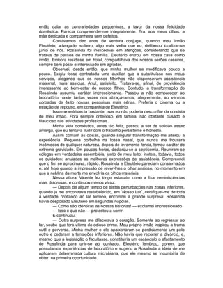 então calar as contrariedades pequeninas, a favor da nossa felicidade
doméstica. Parecia compreender-me integralmente. Era, aos meus olhos, a
mãe dedicada e companheira sem defeitos.
        Contávamos dez anos de ventura conjugal, quando meu irmão
Eleutério, advogado, solteiro, algo mais velho que eu, deliberou localizar-se
junto de nós. Rosalinda foi inexcedível em atenções, considerando que se
tratava de pessoa de minha família. Eleutério entrou em nossa casa como
irmão. Embora residisse em hotel, compartilhava dos nossos serões caseiros,
sempre bem posto e interessado em agradar.
        Observei, desde então, que minha mulher se modificava pouco a
pouco. Exigiu fosse contratada uma auxiliar que a substituísse nos meus
serviços, alegando que os nossos filhinhos não dispensavam assistência
maternal, mais assídua. Anuí, satisfeito. Tratava-se, afinal, de providência
interessante ao bem-estar de nossos filhos. Contudo, a transformação de
Rosalinda assumiu caráter impressionante. Passou a não comparecer ao
laboratório, onde tantas vezes nos abraçávamos, alegremente, ao vermos
coroadas de êxito nossas pesquisas mais sérias. Preferia o cinema ou a
estação de repouso, em companhia de Eleutério.
        Isso me entristecia bastante, mas eu não poderia desconfiar da conduta
de meu irmão. Fora sempre criterioso, em família, não obstante ousado e
filaucioso nas atividades profissionais.
        Minha vida doméstica, antes tão feliz, passou a ser de solidão assaz
amarga, que eu tentava iludir com o trabalho persistente e honesto.
        Assim corriam as coisas, quando singular transformação me alterou a
experiência. Pequena borbulha na fossa nasal, que nunca me trouxera
incômodos de qualquer natureza, depois de levemente ferida, tomou caráter de
extrema gravidade. Em poucas horas, declarou-se a septicemia. Reuniram-se
colegas em verdadeira assembléia, junto de meu leito. Inúteis, todavia, todos
os cuidados; anuladas as melhores expressões de assistência. Compreendi
que o fim se aproximava, rápido. Rosalinda e Eleutério pareciam consternados
e, até hoje guardo a impressão de rever-lhes o olhar ansioso, no momento em
que a neblina da morte me envolvia os olhos materiais.
        Nessa altura, Vicente fez longo estacato, como a fixar reminiscências
mais dolorosas, e continuou menos vivaz:
        — Depois de algum tempo de tristes perturbações nas zonas inferiores,
quando já me encontrava restabelecido, em “Nosso Lar”, certifiquei-me de toda
a verdade. Voltando ao lar terreno, encontrei a grande surpresa: Rosalinda
havia desposado Eleutério em segundas núpcias.
        — Como são idênticas as nossas histórias! — exclamei impressionado
        — Isso é que não — protestou a sorrir.
        E continuou:
        — Outra surpresa me dilacerava o coração. Somente ao regressar ao
lar, soube que fora vítima de odioso crime. Meu próprio irmão inspirou a trama
sutil e perversa. Minha mulher e ele apaixonaram-se perdidamente um pelo
outro e cederam a tentações inferiores. Não havia que recorrer a divórcio, e,
mesmo que a legislação o facultasse, constituiria um escândalo o afastamento
de Rosalinda para unir-se ao cunhado. Eleutério lembrou, porém, que
possuíamos experiências de laboratório e sugeriu a Rosalinda a idéia de me
aplicarem determinada cultura microbiana, que ele mesmo se incumbiria de
obter, na primeira oportunidade.
 